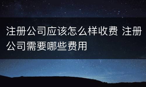 注册公司应该怎么样收费 注册公司需要哪些费用