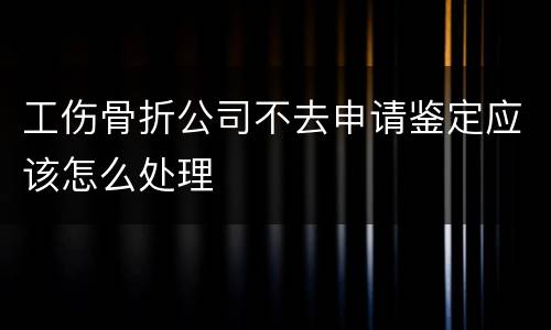 工伤骨折公司不去申请鉴定应该怎么处理