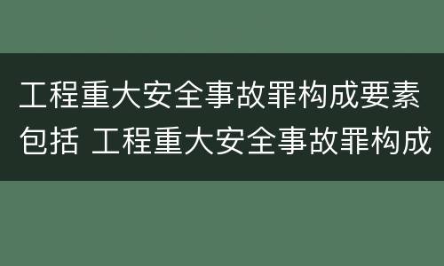 工程重大安全事故罪构成要素包括 工程重大安全事故罪构成要素包括什么