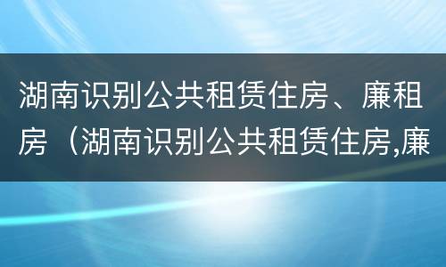 湖南识别公共租赁住房、廉租房（湖南识别公共租赁住房,廉租房是什么）