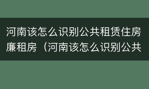 河南该怎么识别公共租赁住房廉租房（河南该怎么识别公共租赁住房廉租房呢）