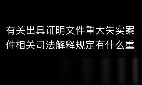 有关出具证明文件重大失实案件相关司法解释规定有什么重要内容
