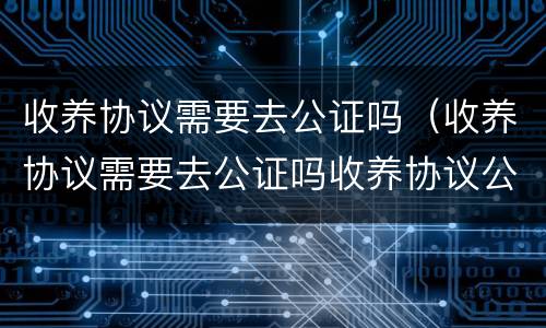 收养协议需要去公证吗（收养协议需要去公证吗收养协议公证是什么）