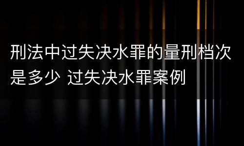刑法中过失决水罪的量刑档次是多少 过失决水罪案例
