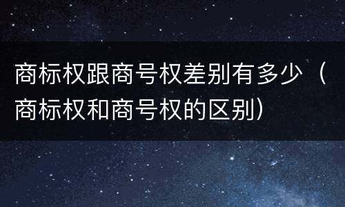 商标权跟商号权差别有多少（商标权和商号权的区别）