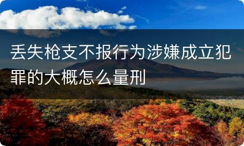 丢失枪支不报行为涉嫌成立犯罪的大概怎么量刑