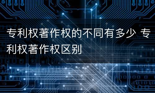 专利权著作权的不同有多少 专利权著作权区别