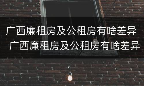 广西廉租房及公租房有啥差异 广西廉租房及公租房有啥差异吗