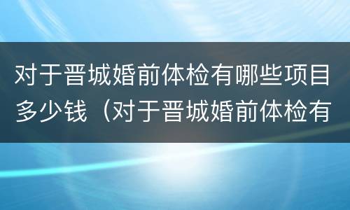 对于晋城婚前体检有哪些项目多少钱（对于晋城婚前体检有哪些项目多少钱啊）