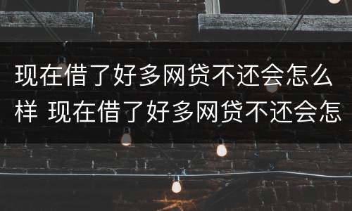 现在借了好多网贷不还会怎么样 现在借了好多网贷不还会怎么样吗