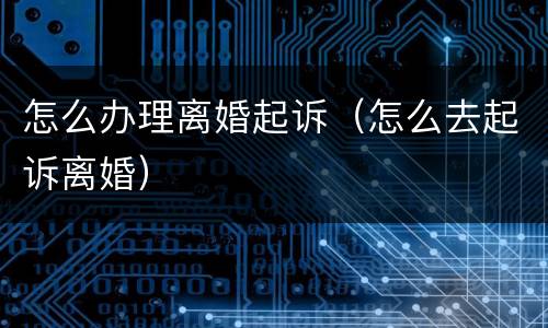 怎么办理离婚起诉（怎么去起诉离婚）