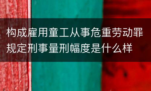 构成雇用童工从事危重劳动罪规定刑事量刑幅度是什么样