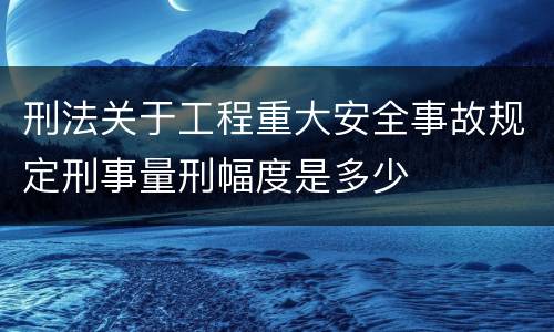 刑法关于工程重大安全事故规定刑事量刑幅度是多少