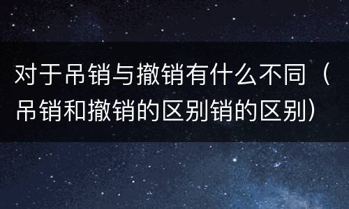 对于吊销与撤销有什么不同（吊销和撤销的区别销的区别）