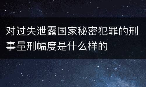 对过失泄露国家秘密犯罪的刑事量刑幅度是什么样的