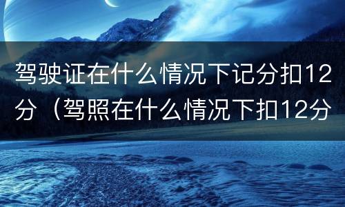 驾驶证在什么情况下记分扣12分（驾照在什么情况下扣12分）