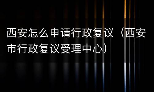 西安怎么申请行政复议（西安市行政复议受理中心）