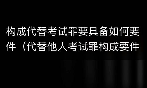 构成代替考试罪要具备如何要件（代替他人考试罪构成要件有何规定）