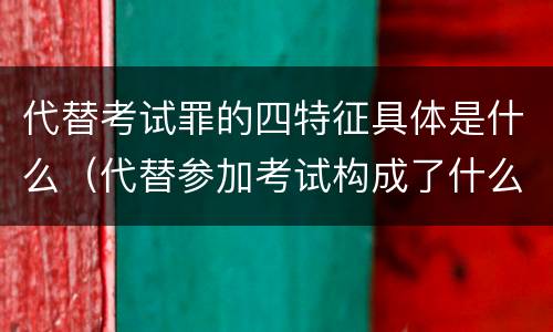 代替考试罪的四特征具体是什么（代替参加考试构成了什么犯罪）