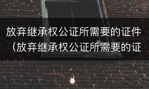 放弃继承权公证所需要的证件（放弃继承权公证所需要的证件是什么）