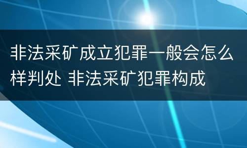 非法采矿成立犯罪一般会怎么样判处 非法采矿犯罪构成