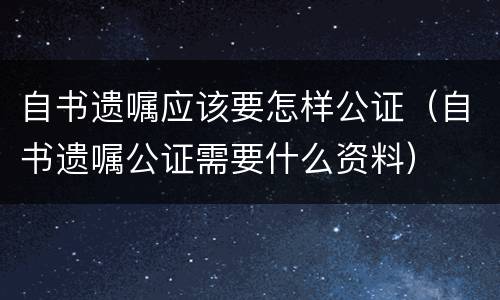 自书遗嘱应该要怎样公证（自书遗嘱公证需要什么资料）