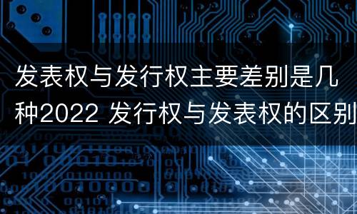 发表权与发行权主要差别是几种2022 发行权与发表权的区别