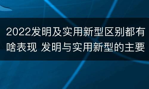 2022发明及实用新型区别都有啥表现 发明与实用新型的主要区别