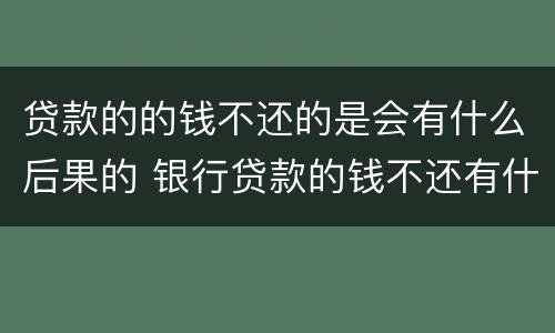 贷款的的钱不还的是会有什么后果的 银行贷款的钱不还有什么后果