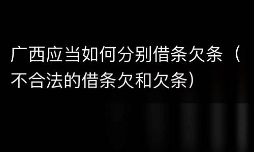 广西应当如何分别借条欠条（不合法的借条欠和欠条）