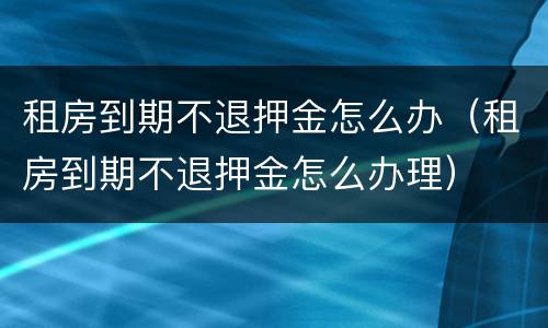 租房到期不退押金怎么办（租房到期不退押金怎么办理）