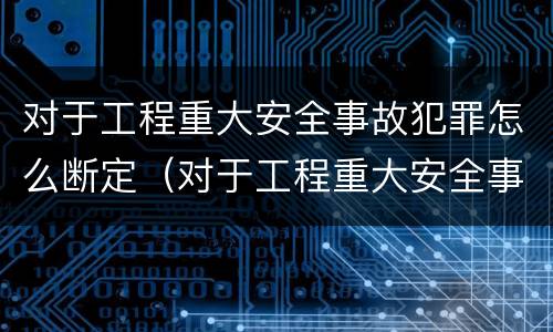 对于工程重大安全事故犯罪怎么断定（对于工程重大安全事故犯罪怎么断定责任）