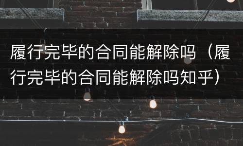 履行完毕的合同能解除吗（履行完毕的合同能解除吗知乎）