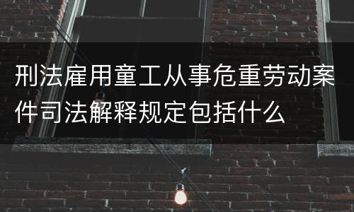 刑法雇用童工从事危重劳动案件司法解释规定包括什么