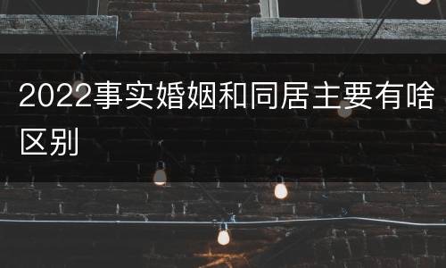 2022事实婚姻和同居主要有啥区别