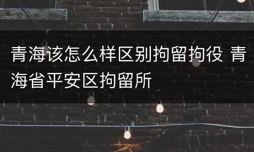 青海该怎么样区别拘留拘役 青海省平安区拘留所