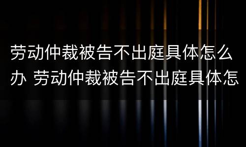劳动仲裁被告不出庭具体怎么办 劳动仲裁被告不出庭具体怎么办呢