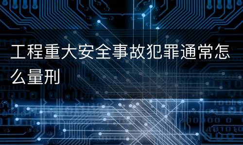 工程重大安全事故犯罪通常怎么量刑