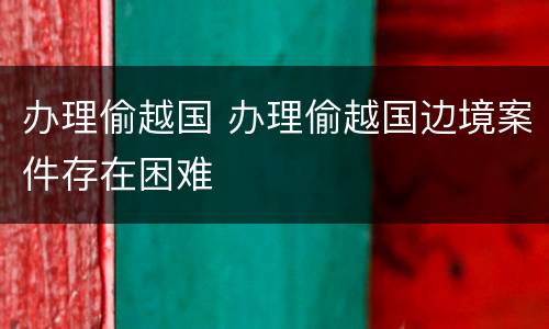 办理偷越国 办理偷越国边境案件存在困难
