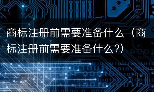 商标注册前需要准备什么（商标注册前需要准备什么?）