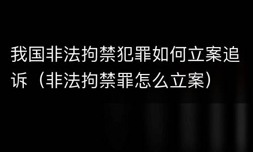 我国非法拘禁犯罪如何立案追诉（非法拘禁罪怎么立案）