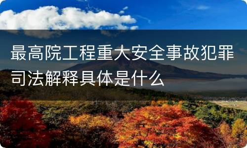 最高院工程重大安全事故犯罪司法解释具体是什么