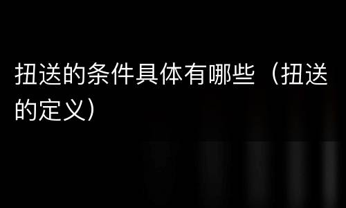 扭送的条件具体有哪些（扭送的定义）