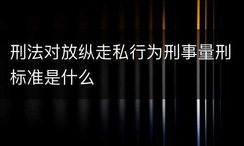 刑法对放纵走私行为刑事量刑标准是什么