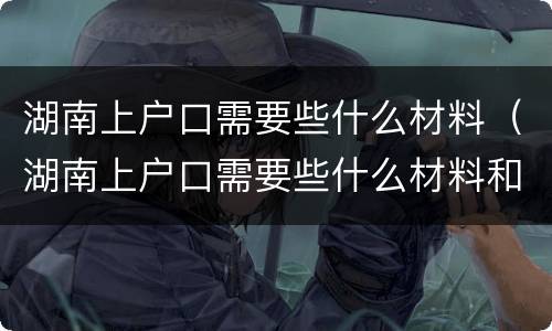 湖南上户口需要些什么材料（湖南上户口需要些什么材料和证件）