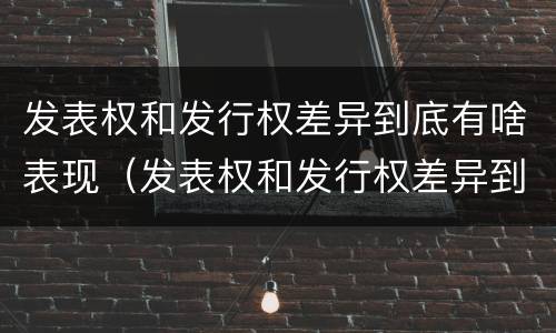 发表权和发行权差异到底有啥表现（发表权和发行权差异到底有啥表现呢）