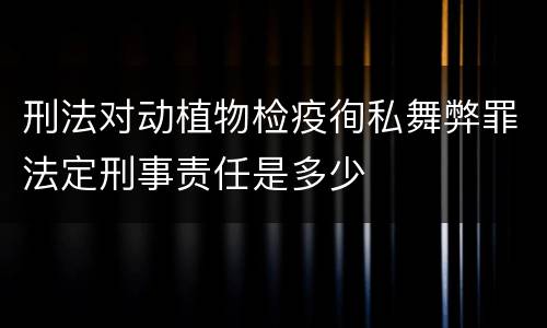 刑法对动植物检疫徇私舞弊罪法定刑事责任是多少