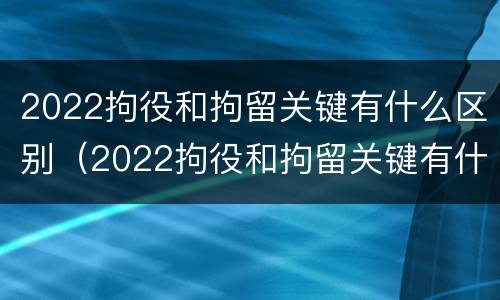 2022拘役和拘留关键有什么区别（2022拘役和拘留关键有什么区别呢）