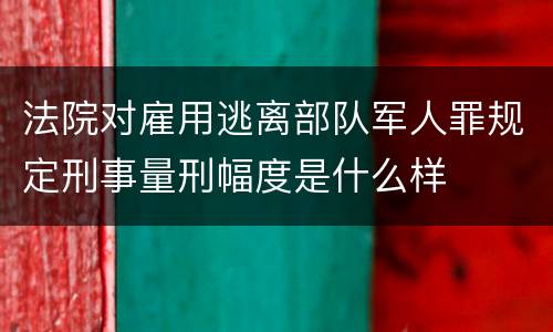 法院对雇用逃离部队军人罪规定刑事量刑幅度是什么样