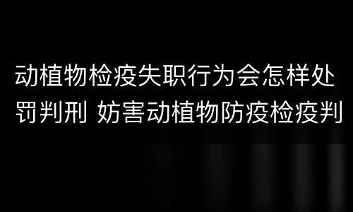 动植物检疫失职行为会怎样处罚判刑 妨害动植物防疫检疫判刑